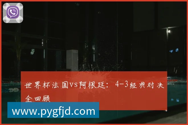 世界杯法国vs阿根廷:4-3经典对决全回顾