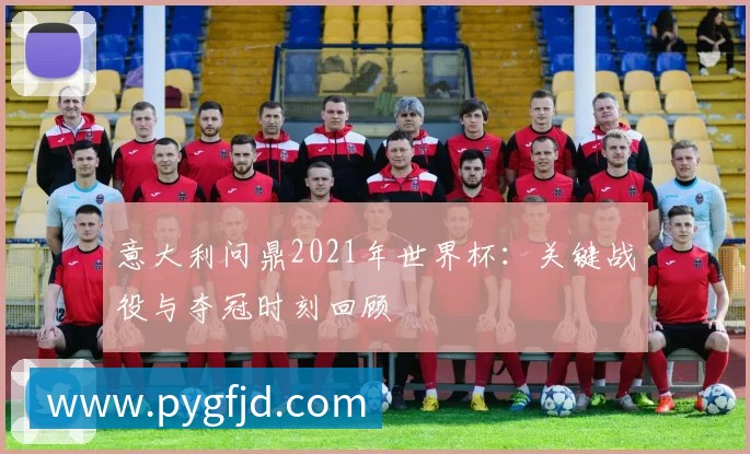 意大利问鼎2021年世界杯:关键战役与夺冠时刻回顾