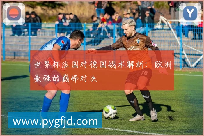 世界杯法国对德国战术解析：欧洲豪强的巅峰对决
