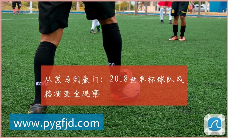 从黑马到豪门：2018世界杯球队风格演变全观察